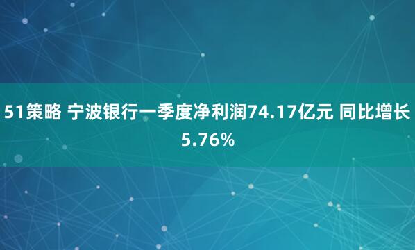 51策略 宁波银行一季度净利润74.17亿元 同比增长5.76%