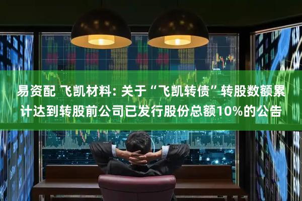 易资配 飞凯材料: 关于“飞凯转债”转股数额累计达到转股前公司已发行股份总额10%的公告