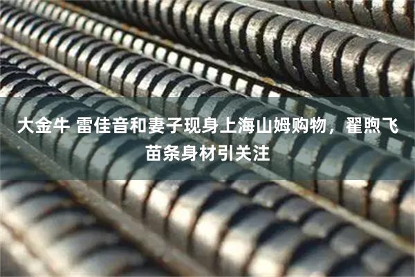 大金牛 雷佳音和妻子现身上海山姆购物，翟煦飞苗条身材引关注