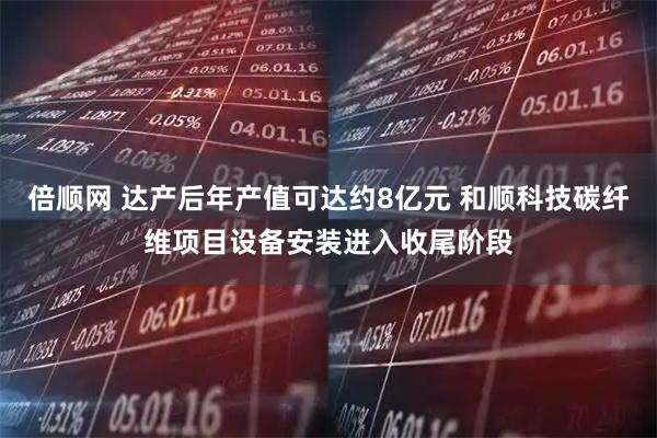 倍顺网 达产后年产值可达约8亿元 和顺科技碳纤维项目设备安装进入收尾阶段
