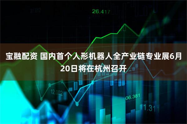 宝融配资 国内首个人形机器人全产业链专业展6月20日将在杭州召开