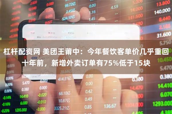 杠杆配资网 美团王莆中：今年餐饮客单价几乎重回十年前，新增外卖订单有75%低于15块