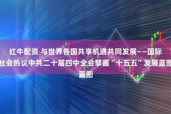 红牛配资 与世界各国共享机遇共同发展——国际社会热议中共二十届四中全会擘画“十五五”发展蓝图