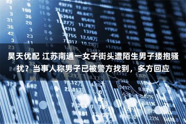昊天优配 江苏南通一女子街头遭陌生男子搂抱骚扰？当事人称男子已被警方找到，多方回应