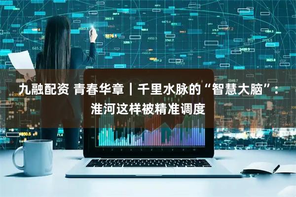 九融配资 青春华章｜千里水脉的“智慧大脑”：淮河这样被精准调度