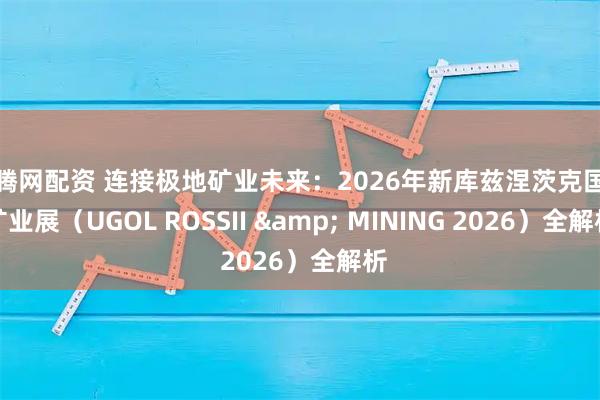 红腾网配资 连接极地矿业未来：2026年新库兹涅茨克国际矿业展（UGOL ROSSII & MINING 2026）全解析