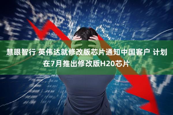 慧眼智行 英伟达就修改版芯片通知中国客户 计划在7月推出修改版H20芯片