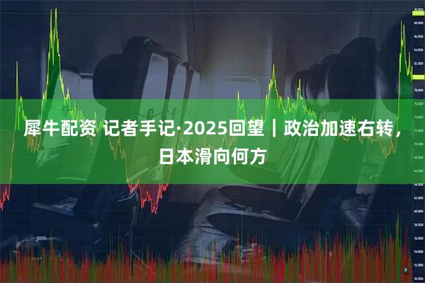 犀牛配资 记者手记·2025回望|政治加速右转,日本滑向何方
