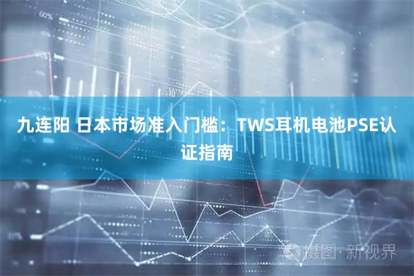 九连阳 日本市场准入门槛：TWS耳机电池PSE认证指南