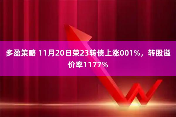 多盈策略 11月20日荣23转债上涨001%，转股溢价率1177%