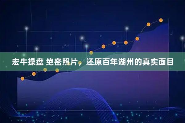 宏牛操盘 绝密照片，还原百年湖州的真实面目