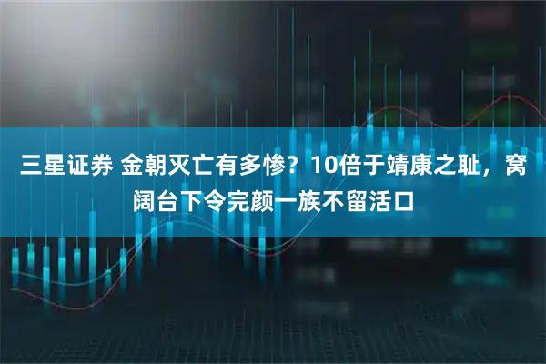 三星证券 金朝灭亡有多惨？10倍于靖康之耻，窝阔台下令完颜一族不留活口
