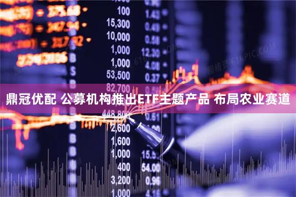鼎冠优配 公募机构推出ETF主题产品 布局农业赛道