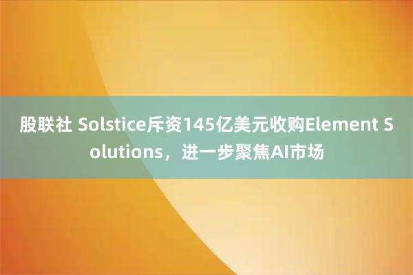 股联社 Solstice斥资145亿美元收购Element Solutions,进一步聚焦AI市场