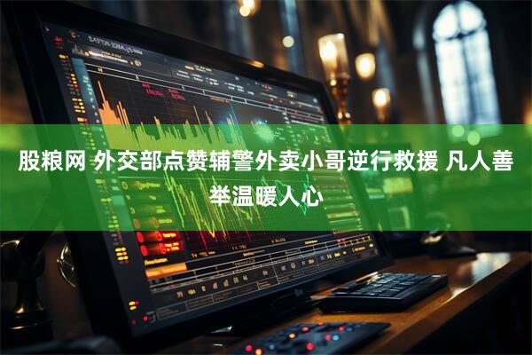 股粮网 外交部点赞辅警外卖小哥逆行救援 凡人善举温暖人心