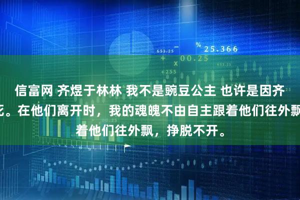 信富网 齐煜于林林 我不是豌豆公主 也许是因齐煜一伙人而死。在他们离开时，我的魂魄不由自主跟着他们往外飘，挣脱不开。