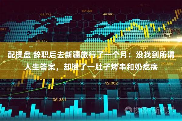 配操盘 辞职后去新疆旅行了一个月：没找到所谓人生答案，却攒了一肚子烤串和奶疙瘩